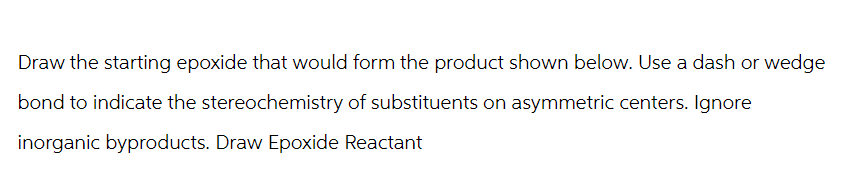 Draw the starting epoxide that would form the product shown below. Use a dash or wedge
bond to indicate the stereochemistry of substituents on asymmetric centers. Ignore
inorganic byproducts. Draw Epoxide Reactant