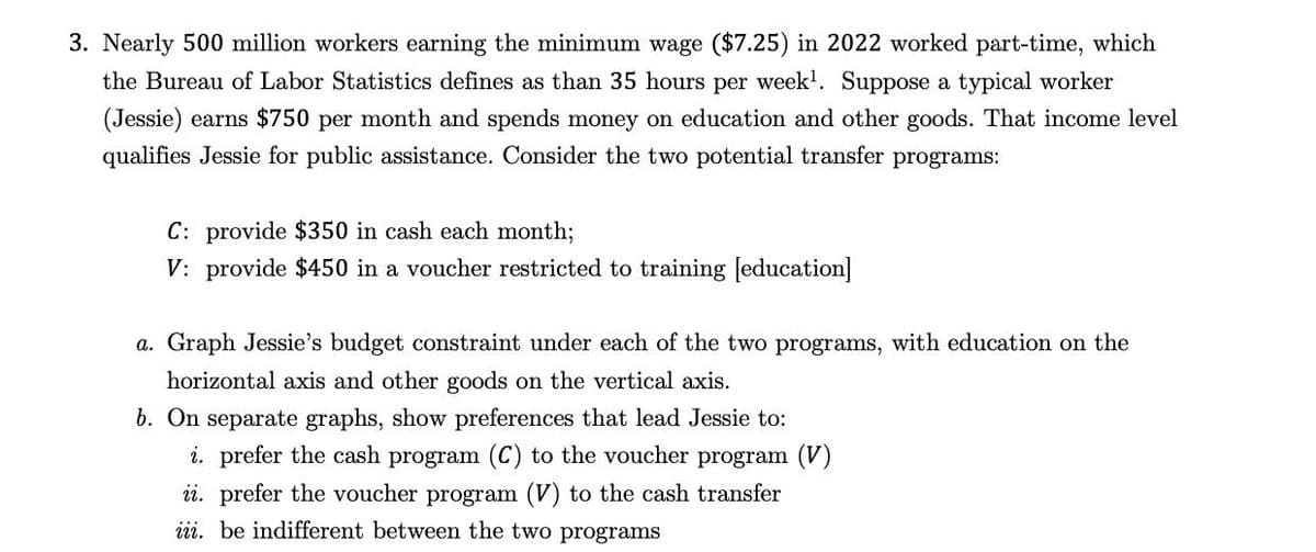 3. Nearly 500 million workers earning the minimum wage ($7.25) in 2022 worked part-time, which
the Bureau of Labor Statistics defines as than 35 hours per week¹. Suppose a typical worker
(Jessie) earns $750 per month and spends money on education and other goods. That income level
qualifies Jessie for public assistance. Consider the two potential transfer programs:
C: provide $350 in cash each month;
V: provide $450 in a voucher restricted to training [education]
a. Graph Jessie's budget constraint under each of the two programs, with education on the
horizontal axis and other goods on the vertical axis.
b. On separate graphs, show preferences that lead Jessie to:
i. prefer the cash program (C) to the voucher program (V)
ii. prefer the voucher program (V) to the cash transfer
iii. be indifferent between the two programs
