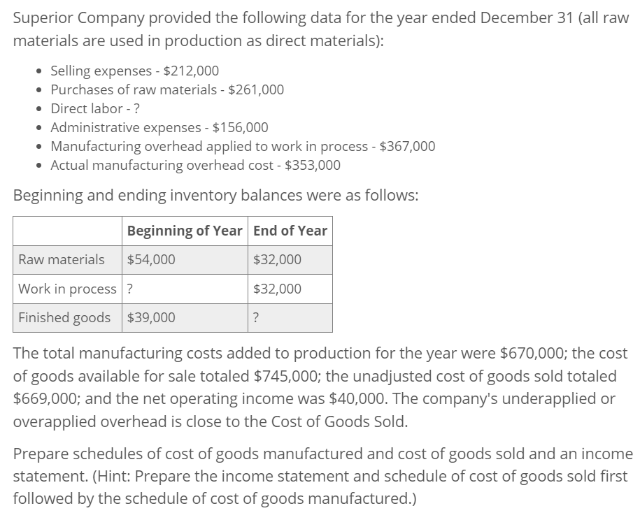 Superior Company provided the following data for the year ended December 31 (all raw
materials are used in production as direct materials):
• Selling expenses - $212,000
• Purchases of raw materials - $261,000
• Direct labor - ?
• Administrative expenses - $156,000
• Manufacturing overhead applied to work in process - $367,000
• Actual manufacturing overhead cost - $353,000
Beginning and ending inventory balances were as follows:
Beginning of Year End of Year
Raw materials
$54,000
Work in process?
Finished goods $39,000
$32,000
$32,000
?
The total manufacturing costs added to production for the year were $670,000; the cost
of goods available for sale totaled $745,000; the unadjusted cost of goods sold totaled
$669,000; and the net operating income was $40,000. The company's underapplied or
overapplied overhead is close to the Cost of Goods Sold.
Prepare schedules of cost of goods manufactured and cost of goods sold and an income
statement. (Hint: Prepare the income statement and schedule of cost of goods sold first
followed by the schedule of cost of goods manufactured.)