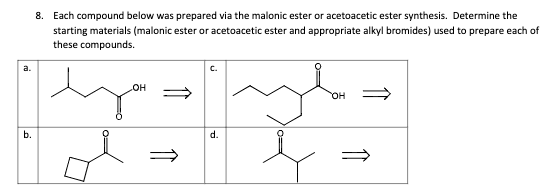 a.
b.
8. Each compound below was prepared via the malonic ester or acetoacetic ester synthesis. Determine the
starting materials (malonic ester or acetoacetic ester and appropriate alkyl bromides) used to prepare each of
these compounds.
OH
d.
OH