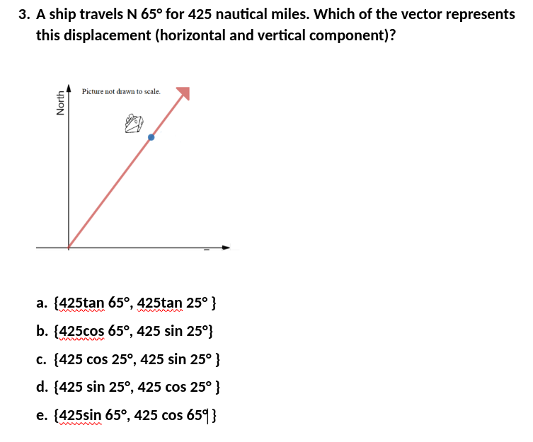 3. A ship travels N 65° for 425 nautical miles. Which of the vector represents
this displacement (horizontal and vertical component)?
North
Picture not drawn to scale.
a. {425tan 65°, 425tan 25° }
www
wwwwww
b. {425cos 65°, 425 sin 25°}
wwww
c. {425 cos 25°, 425 sin 25°}
d. {425 sin 25°, 425 cos 25° }
e. {425sin 65°, 425 cos 65°}
wwwwwww