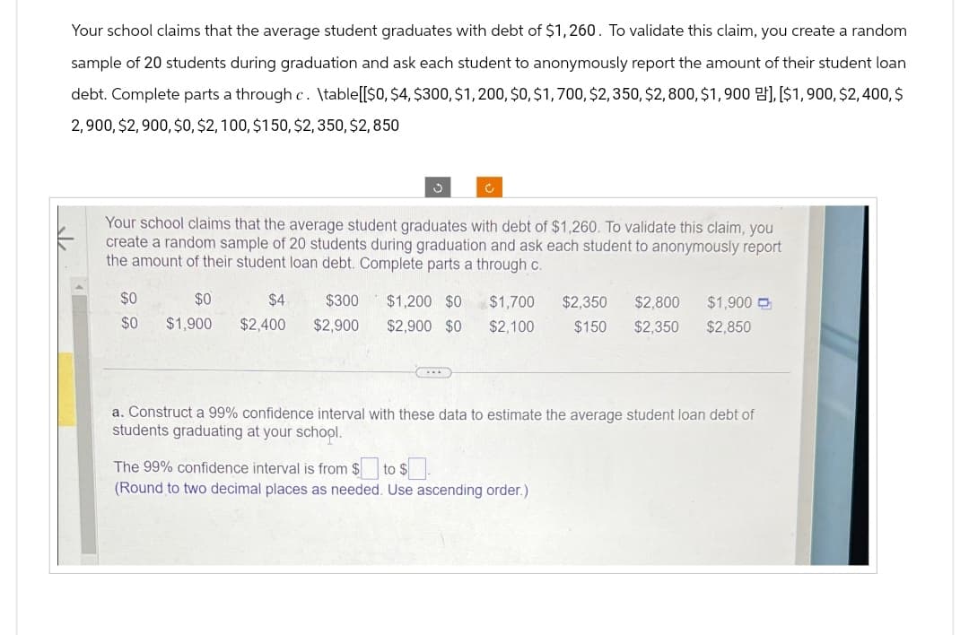 Your school claims that the average student graduates with debt of $1,260. To validate this claim, you create a random
sample of 20 students during graduation and ask each student to anonymously report the amount of their student loan
debt. Complete parts a through c. \table[[$0, $4, $300, $1,200, $0, $1,700, $2,350, $2,800, $1,900], [$1,900, $2,400, $
2,900, $2,900, $0, $2,100, $150, $2,350, $2,850
ง
C
Your school claims that the average student graduates with debt of $1,260. To validate this claim, you
create a random sample of 20 students during graduation and ask each student to anonymously report
the amount of their student loan debt. Complete parts a through c.
$0
$0
$0
$1,900
$4
$2,400
$300
$2,900
$1,200 $0 $1,700 $2,350 $2,800 $1,900
$2,900 $0 $2,100 $150 $2,350 $2,850
a. Construct a 99% confidence interval with these data to estimate the average student loan debt of
students graduating at your school.
The 99% confidence interval is from $ to $.
(Round to two decimal places as needed. Use ascending order.)