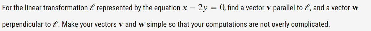 For the linear transformation С represented by the equation x - 2y = 0, find a vector v parallel to e, and a vector w
perpendicular to C. Make your vectors v and w simple so that your computations are not overly complicated.