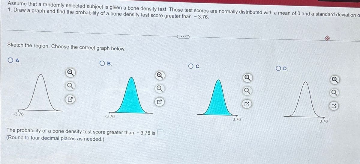 Assume that a randomly selected subject is given a bone density test. Those test scores are normally distributed with a mean of 0 and a standard deviation o
1. Draw a graph and find the probability of a bone density test score greater than -3.76.
Sketch the region. Choose the correct graph below.
OA.
-3.76
G
OB.
-3.76
The probability of a bone density test score greater than -3.76 is
(Round to four decimal places as needed.)
○ C.
3.76
G
O D.
3.76
G