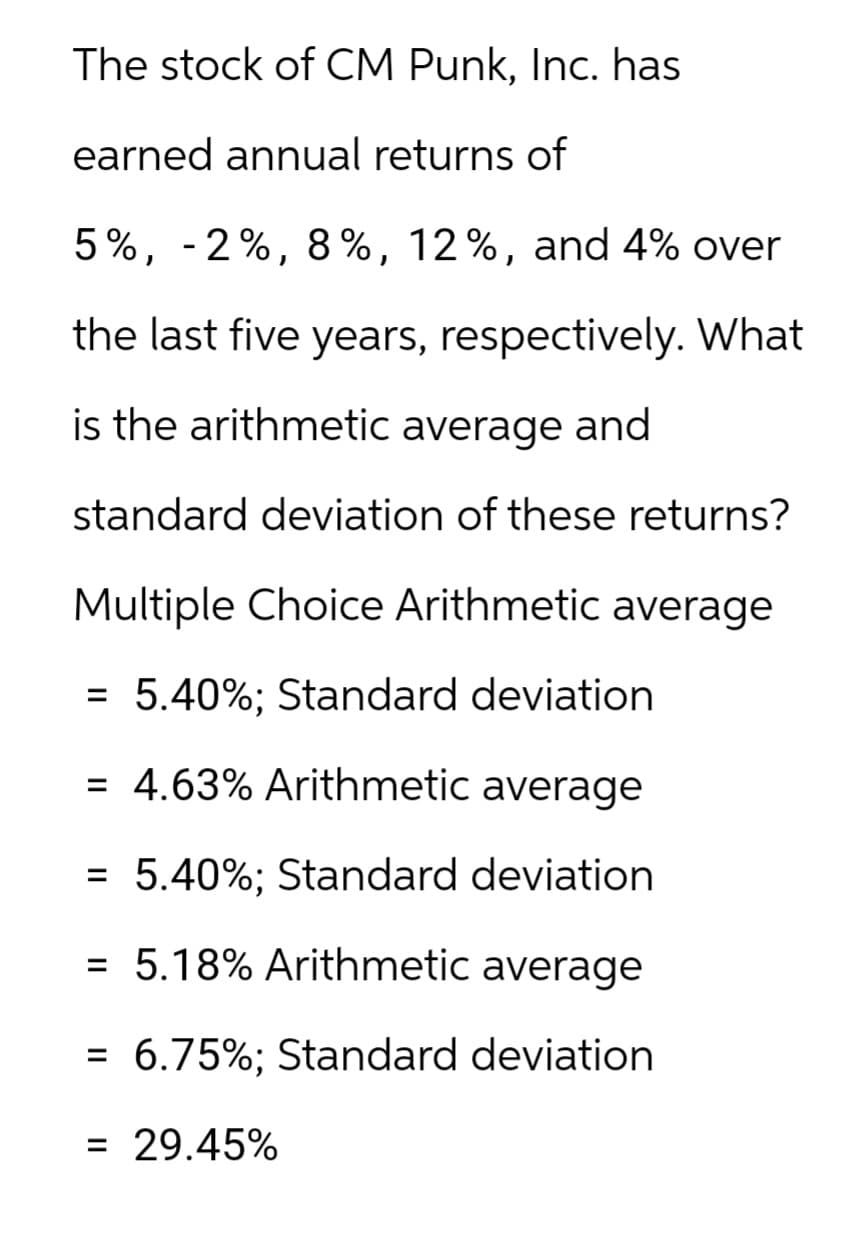 The stock of CM Punk, Inc. has
earned annual returns of
5%, -2%, 8%, 12%, and 4% over
the last five years, respectively. What
is the arithmetic average and
standard deviation of these returns?
Multiple Choice Arithmetic average
= 5.40%; Standard deviation
= 4.63% Arithmetic average
= 5.40%; Standard deviation
= 5.18% Arithmetic average
= 6.75%; Standard deviation
= 29.45%