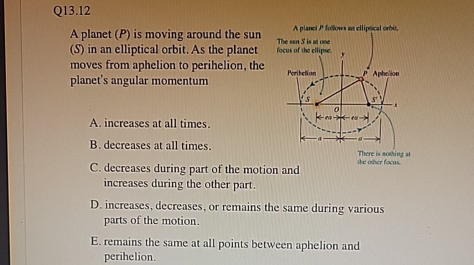 Q13.12
A planet (P) is moving around the sun
(S) in an elliptical orbit. As the planet
moves from aphelion to perihelion, the
planet's angular momentum
A planet P follows an elliptical orbit.
The sun S is at one
focus of the ellipse.
Perihelion
Aphelion
A. increases at all times.
B. decreases at all times.
C. decreases during part of the motion and
increases during the other part.
Kea
There is nothing at
the other focus.
D. increases, decreases, or remains the same during various
parts of the motion.
E. remains the same at all points between aphelion and
perihelion.