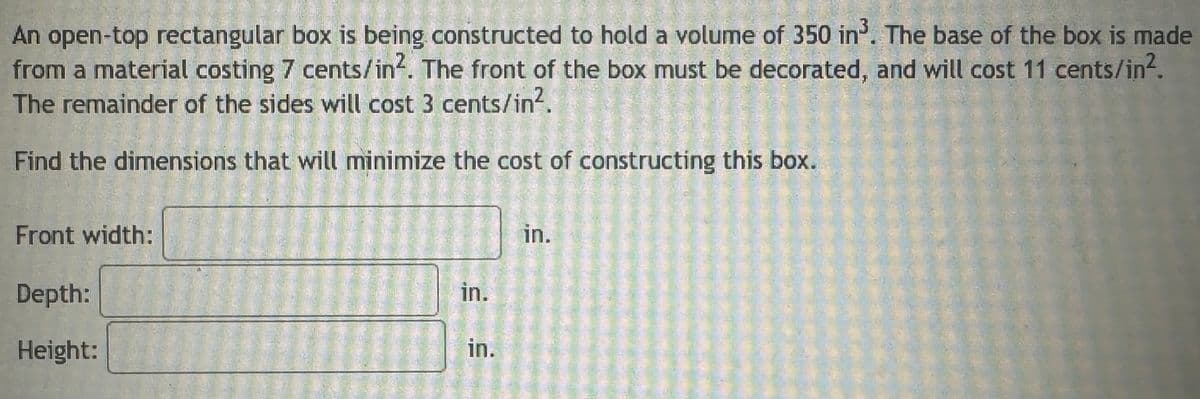 An open-top rectangular box is being constructed to hold a volume of 350 in³. The base of the box is made
from a material costing 7 cents/in². The front of the box must be decorated, and will cost 11 cents/in².
The remainder of the sides will cost 3 cents/in².
Find the dimensions that will minimize the cost of constructing this box.
Front width:
Depth:
Height:
in.
in.
in.