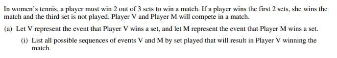 In women's tennis, a player must win 2 out of 3 sets to win a match. If a player wins the first 2 sets, she wins the
match and the third set is not played. Player V and Player M will compete in a match.
(a) Let V represent the event that Player V wins a set, and let M represent the event that Player M wins a set.
(i) List all possible sequences of events V and M by set played that will result in Player V winning the
match.
