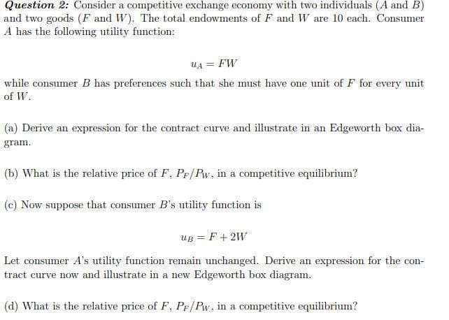 Question 2: Consider a competitive exchange economy with two individuals (A and B)
and two goods (F and W). The total endowments of F and W are 10 each. Consumer
A has the following utility function:
UA = FW
while consumer B has preferences such that she must have one unit of F for every unit
of W.
(a) Derive an expression for the contract curve and illustrate in an Edgeworth box dia-
gram.
(b) What is the relative price of F, PF/Pw, in a competitive equilibrium?
(c) Now suppose that consumer B's utility function is
UB = F +2W
Let consumer A's utility function remain unchanged. Derive an expression for the con-
tract curve now and illustrate in a new Edgeworth box diagram.
(d) What is the relative price of F, Pr/Pw, in a competitive equilibrium?