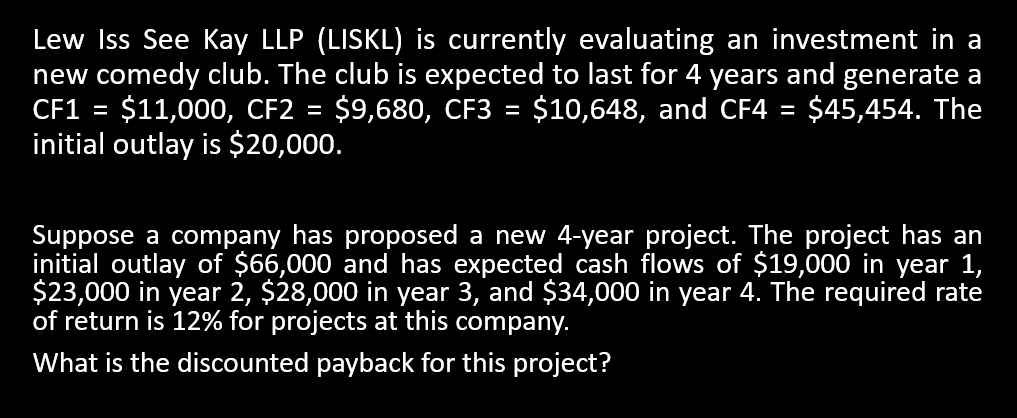 Lew Iss See Kay LLP (LISKL) is currently evaluating an investment in a
new comedy club. The club is expected to last for 4 years and generate a
CF1 = $11,000, CF2 = $9,680, CF3 = $10,648, and CF4 = $45,454. The
initial outlay is $20,000.
Suppose a company has proposed a new 4-year project. The project has an
initial outlay of $66,000 and has expected cash flows of $19,000 in year 1,
$23,000 in year 2, $28,000 in year 3, and $34,000 in year 4. The required rate
of return is 12% for projects at this company.
What is the discounted payback for this project?