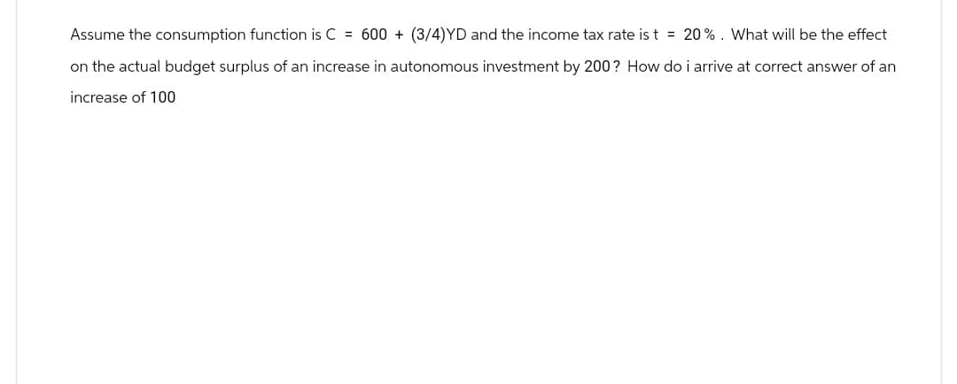 Assume the consumption function is C = 600+ (3/4)YD and the income tax rate is t = 20%. What will be the effect
on the actual budget surplus of an increase in autonomous investment by 200? How do i arrive at correct answer of an
increase of 100