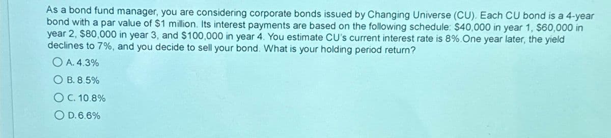As a bond fund manager, you are considering corporate bonds issued by Changing Universe (CU). Each CU bond is a 4-year
bond with a par value of $1 million. Its interest payments are based on the following schedule: $40,000 in year 1, $60,000 in
year 2, $80,000 in year 3, and $100,000 in year 4. You estimate CU's current interest rate is 8%. One year later, the yield
declines to 7%, and you decide to sell your bond. What is your holding period return?
OA. 4.3%
OB. 8.5%
OC. 10.8%
OD.6.6%