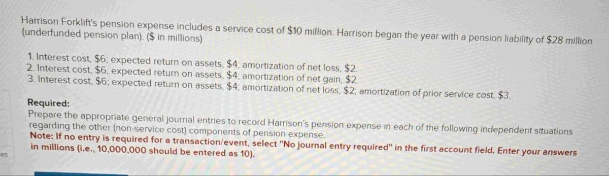 es
Harrison Forklift's pension expense includes a service cost of $10 million. Harrison began the year with a pension liability of $28 million
(underfunded pension plan). ($ in millions)
1. Interest cost, $6; expected return on assets, $4; amortization of net loss, $2.
2. Interest cost, $6; expected return on assets, $4; amortization of net gain, $2.
3. Interest cost, $6; expected return on assets, $4; amortization of net loss, $2; amortization of prior service cost, $3.
Required:
Prepare the appropriate general journal entries to record Harrison's pension expense in each of the following independent situations
regarding the other (non-service cost) components of pension expense.
Note: If no entry is required for a transaction/event, select "No journal entry required" in the first account field. Enter your answers
in millions (i.e., 10,000,000 should be entered as 10).