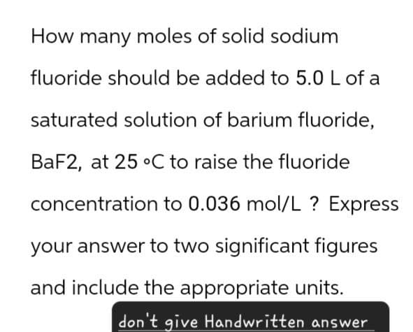 How many moles of solid sodium
fluoride should be added to 5.0 L of a
saturated solution of barium fluoride,
BaF2, at 25 °C to raise the fluoride
concentration to 0.036 mol/L ? Express
your answer to two significant figures
and include the appropriate units.
don't give Handwritten answer