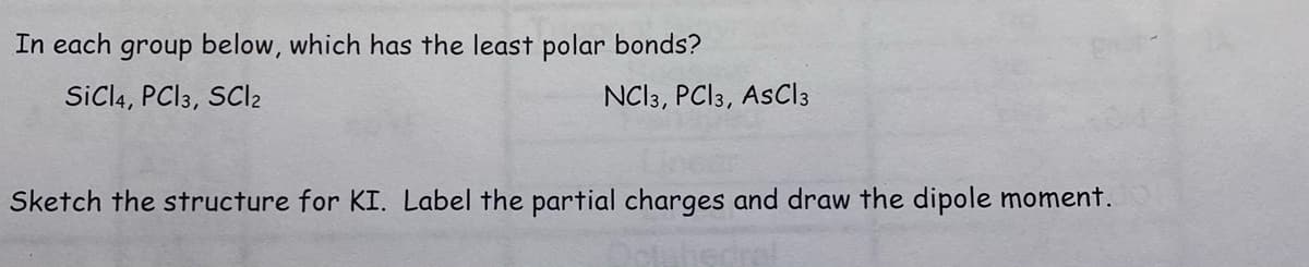 In each group below, which has the least polar bonds?
SiCl4, PCI 3, SCI2
NCI3, PC|3, AsCl 3
Sketch the structure for KI. Label the partial charges and draw the dipole moment.