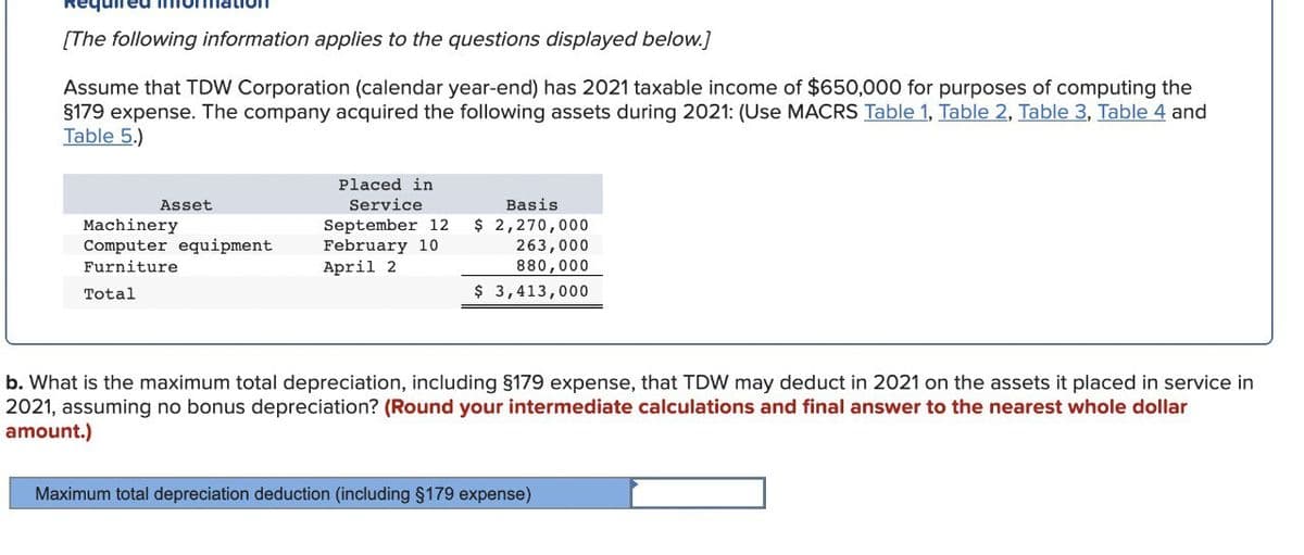 [The following information applies to the questions displayed below.]
Assume that TDW Corporation (calendar year-end) has 2021 taxable income of $650,000 for purposes of computing the
§179 expense. The company acquired the following assets during 2021: (Use MACRS Table 1, Table 2, Table 3, Table 4 and
Table 5.)
Asset
Machinery
Computer equipment
Furniture
Total
Placed in
Service
Basis
September 12 $ 2,270,000
February 10
April 2
263,000
880,000
$ 3,413,000
b. What is the maximum total depreciation, including §179 expense, that TDW may deduct in 2021 on the assets it placed in service in
2021, assuming no bonus depreciation? (Round your intermediate calculations and final answer to the nearest whole dollar
amount.)
Maximum total depreciation deduction (including §179 expense)