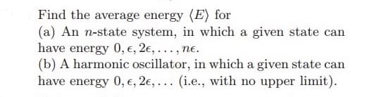 Find the average energy (E) for
(a) An n-state system, in which a given state can
have energy 0, e, 2,..., ne.
(b) A harmonic oscillator, in which a given state can
have energy 0, €, 2e,... (i.e., with no upper limit).