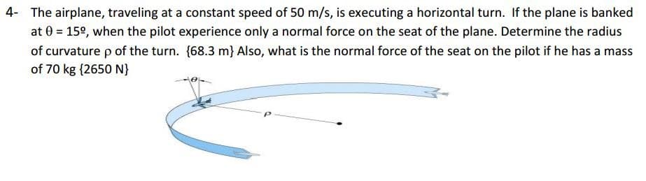 4- The airplane, traveling at a constant speed of 50 m/s, is executing a horizontal turn. If the plane is banked
at 0 = 15º, when the pilot experience only a normal force on the seat of the plane. Determine the radius
of curvature p of the turn. {68.3 m} Also, what is the normal force of the seat on the pilot if he has a mass
of 70 kg {2650 N}