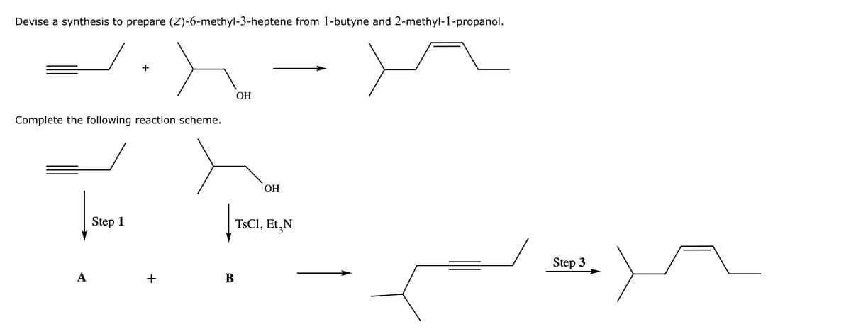Devise a synthesis to prepare (Z)-6-methyl-3-heptene from 1-butyne and 2-methyl-1-propanol.
+
Complete the following reaction scheme.
OH
OH
Step 1
TsCl, Et N
A
+
B
Step 3