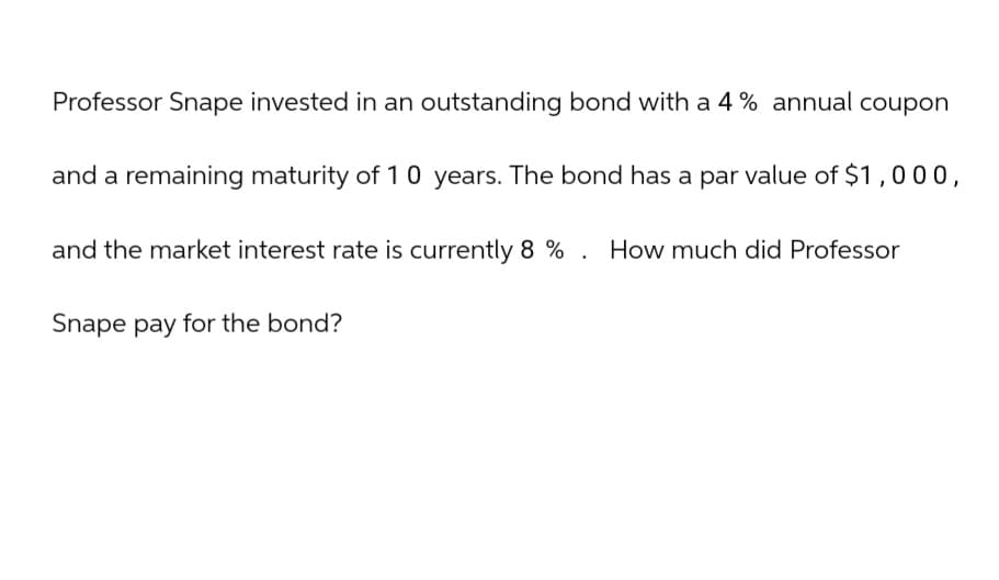 Professor Snape invested in an outstanding bond with a 4% annual coupon
and a remaining maturity of 10 years. The bond has a par value of $1,000,
and the market interest rate is currently 8% . How much did Professor
Snape pay for the bond?