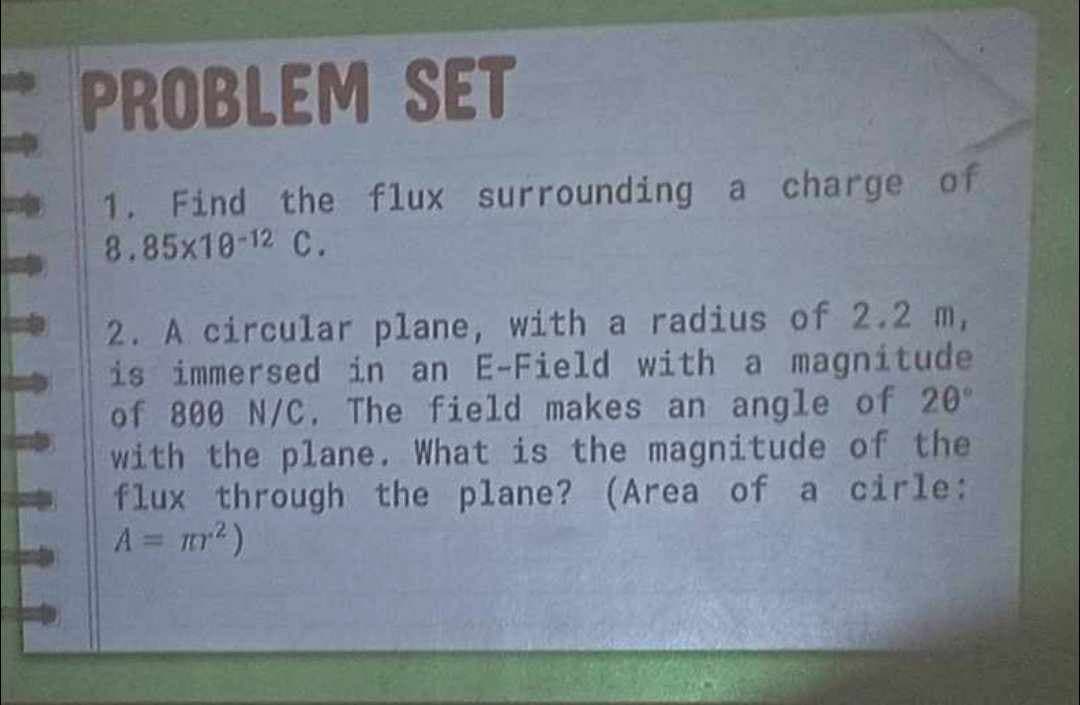 PROBLEM SET
1. Find the flux surrounding a charge of
8.85x10-12 C.
2. A circular plane, with a radius of 2.2 m,
is immersed in an E-Field with a magnitude
of 800 N/C. The field makes an angle of 20°
with the plane. What is the magnitude of the
flux through the plane? (Area of a cirle:
A = m²)