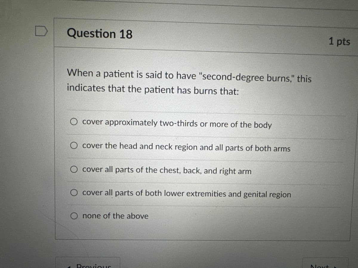 Question 18
When a patient is said to have "second-degree burns," this
indicates that the patient has burns that:
O cover approximately two-thirds or more of the body
cover the head and neck region and all parts of both arms
O cover all parts of the chest, back, and right arm
○ cover all parts of both lower extremities and genital region
O none of the above
Previous
1 pts
Next