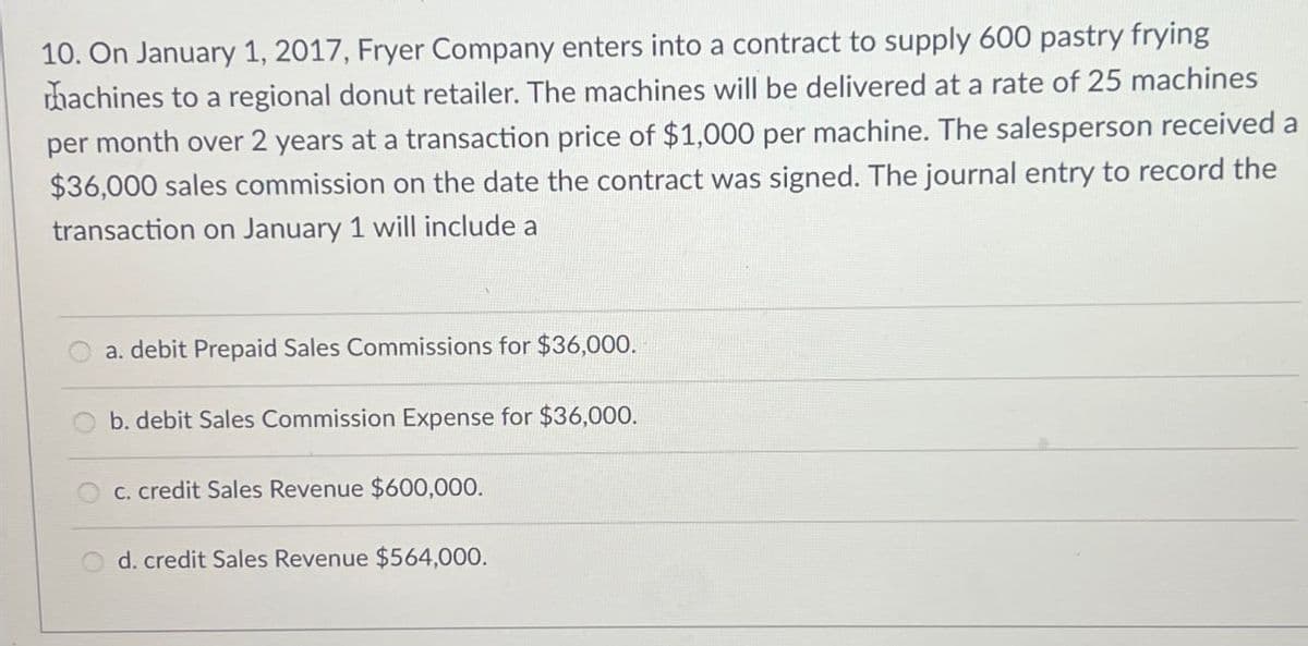 10. On January 1, 2017, Fryer Company enters into a contract to supply 600 pastry frying
rhachines to a regional donut retailer. The machines will be delivered at a rate of 25 machines
per month over 2 years at a transaction price of $1,000 per machine. The salesperson received a
$36,000 sales commission on the date the contract was signed. The journal entry to record the
transaction on January 1 will include a
a. debit Prepaid Sales Commissions for $36,000.
b. debit Sales Commission Expense for $36,000.
c. credit Sales Revenue $600,000.
d. credit Sales Revenue $564,000.