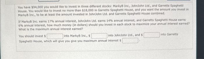 You have $94,000 you would like to invest in three different stocks: MarkyB Inc., JohnJohn Ltd., and Garretts Spaghetti
House. You would like to invest no more than $18,000 in Garretts Spaghetti House, and you want the amount you invest in
MarkyB Inc., to be at least the amount invested in JohnJohn Ltd. and Garretts Spaghetti House combined.
If MarkyB Inc. earns 17% annual interest, JohnJohn Ltd. earns 14% annual interest, and Garretts Spaghetti House earns
6% annual interest, how much money (in dollars) should you invest in each stock to maximize your annual interest earned?
What is the maximum annual interest earned?
You should invest $
into MarkyB Inc., $
into JohnJohn Ltd., and $
Spaghetti House, which will give you give you maximum annual interest $
into Garretts