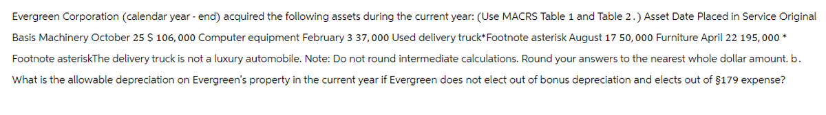 Evergreen Corporation (calendar year-end) acquired the following assets during the current year: (Use MACRS Table 1 and Table 2.) Asset Date Placed in Service Original
Basis Machinery October 25 $ 106,000 Computer equipment February 3 37,000 Used delivery truck* Footnote asterisk August 17 50,000 Furniture April 22 195,000*
Footnote asteriskThe delivery truck is not a luxury automobile. Note: Do not round intermediate calculations. Round your answers to the nearest whole dollar amount. b.
What is the allowable depreciation on Evergreen's property in the current year if Evergreen does not elect out of bonus depreciation and elects out of $179 expense?