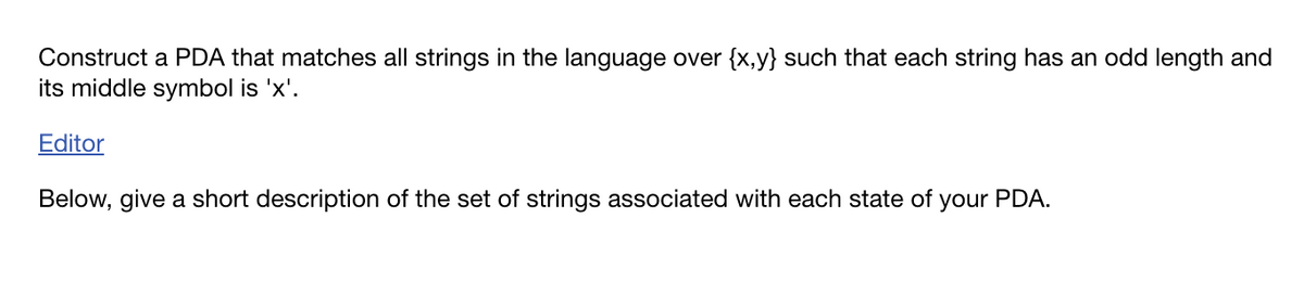 Construct a PDA that matches all strings in the language over {x,y} such that each string has an odd length and
its middle symbol is 'x'.
Editor
Below, give a short description of the set of strings associated with each state of
your PDA.