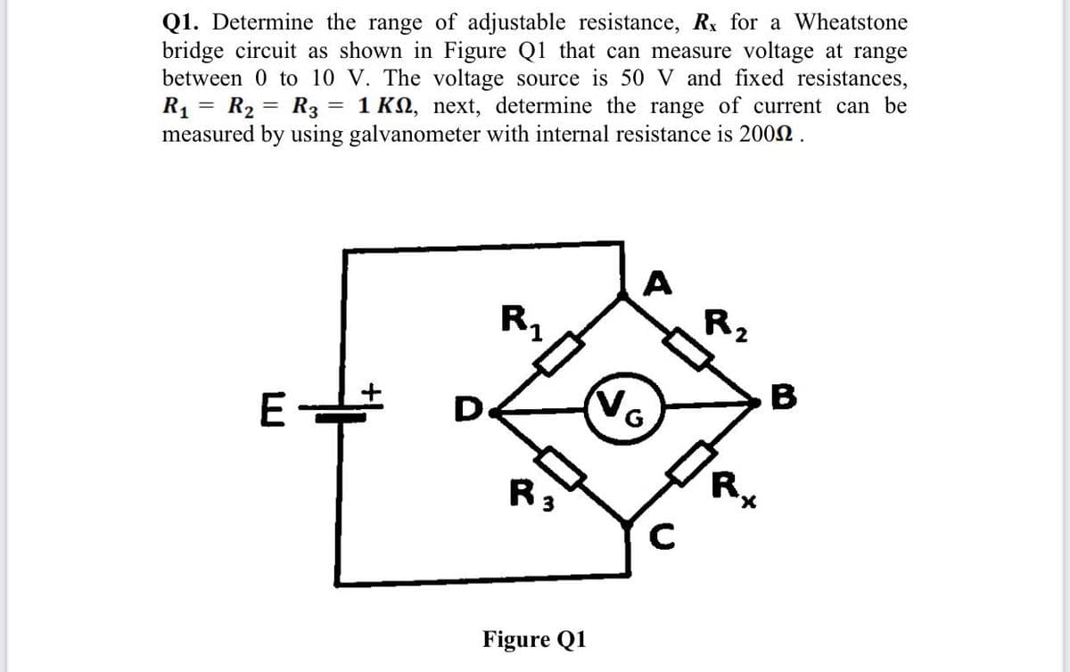 Q1. Determine the range of adjustable resistance, Rx for a Wheatstone
bridge circuit as shown in Figure Q1 that can measure voltage at range
between 0 to 10 V. The voltage source is 50 V and fixed resistances,
R1 = R2 = R3 = 1 KN, next, determine the range of current can be
measured by using galvanometer with internal resistance is 2002.
A
Rz
R,
No
B
D.
R:
R.
X.
Figure Q1
LU

