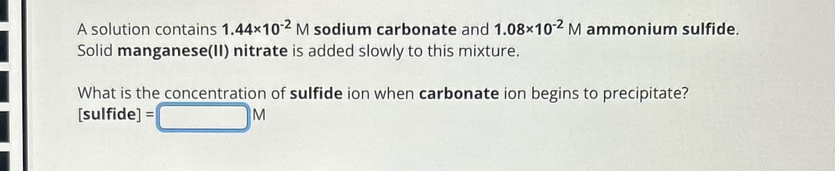 A solution contains 1.44×10-2 M sodium carbonate and 1.08×102 M ammonium sulfide.
Solid manganese(II) nitrate is added slowly to this mixture.
What is the concentration of sulfide ion when carbonate ion begins to precipitate?
[sulfide] =
M