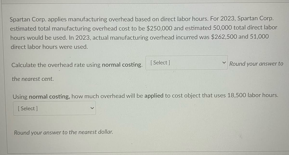 Spartan Corp. applies manufacturing overhead based on direct labor hours. For 2023, Spartan Corp.
estimated total manufacturing overhead cost to be $250,000 and estimated 50,000 total direct labor
hours would be used. In 2023, actual manufacturing overhead incurred was $262,500 and 51,000
direct labor hours were used.
Calculate the overhead rate using normal costing.
[Select]
the nearest cent.
YRound your answer to
Using normal costing, how much overhead will be applied to cost object that uses 18,500 labor hours.
[Select]
Round your answer to the nearest dollar.