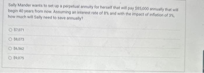 Sally Mander wants to set up a perpetual annuity for herself that will pay $85,000 annually that will
begin 40 years from now. Assuming an interest rate of 8% and with the impact of inflation of 3%,
how much will Sally need to save annually?
$7,071
$8,073
O $6,562
O $9,075