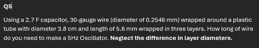 Q5
Using a 2.7 F capacitor, 30-gauge wire (diameter of 0.2546 mm) wrapped around a plastic
tube with diameter 3.8 cm and length of 5.6 mm wrapped in three layers. How long of wire
do you need to make a 5Hz Oscillator. Neglect the difference in layer diameters.