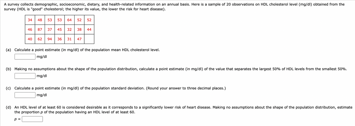 A survey collects demographic, socioeconomic, dietary, and health-related information on an annual basis. Here is a sample of 20 observations on HDL cholesterol level (mg/dl) obtained from the
survey (HDL is "good" cholesterol; the higher its value, the lower the risk for heart disease).
34
46
40
48 53 53 64 52 52
87 37 45 32 38 44
62 94 36 31 47
(a) Calculate a point estimate (in mg/dl) of the population mean HDL cholesterol level.
mg/dl
(b) Making no assumptions about the shape of the population distribution, calculate a point estimate (in mg/dl) of the value that separates the largest 50% of HDL levels from the smallest 50%.
mg/dl
(c) Calculate a point estimate (in mg/dl) of the population standard deviation. (Round your answer to three decimal places.)
mg/dl
(d) An HDL level of at least 60 is considered desirable as it corresponds to a significantly lower risk of heart disease. Making no assumptions about the shape of the population distribution, estimate
the proportion p of the population having an HDL level of at least 60.
p =