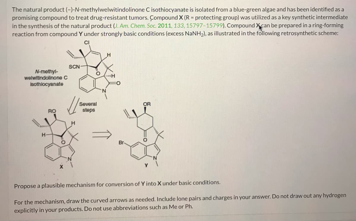 The natural product (-)-N-methylwelwitindolinone C isothiocyanate is isolated from a blue-green algae and has been identified as a
promising compound to treat drug-resistant tumors. Compound X (R = protecting group) was utilized as a key synthetic intermediate
in the synthesis of the natural product (J. Am. Chem. Soc. 2011, 133, 15797-15799). Compound X can be prepared in a ring-forming
reaction from compound Y under strongly basic conditions (excess NaNH2), as illustrated in the following retrosynthetic scheme:
CI
H
N-methyl-
welwitindolinone C
Isothiocyanate
SCN
H
Several
OR
RO
steps
H
°
Propose a plausible mechanism for conversion of Y into X under basic conditions.
For the mechanism, draw the curved arrows as needed. Include lone pairs and charges in your answer. Do not draw out any hydrogen
explicitly in your products. Do not use abbreviations such as Me or Ph.