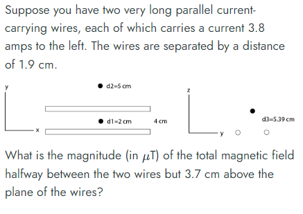 Suppose you have two very long parallel current-
carrying wires, each of which carries a current 3.8
amps to the left. The wires are separated by a distance
of 1.9 cm.
d2-5 cm
⚫d1-2 cm
4 cm
d3-5.39 cm
What is the magnitude (in μT) of the total magnetic field
halfway between the two wires but 3.7 cm above the
plane of the wires?