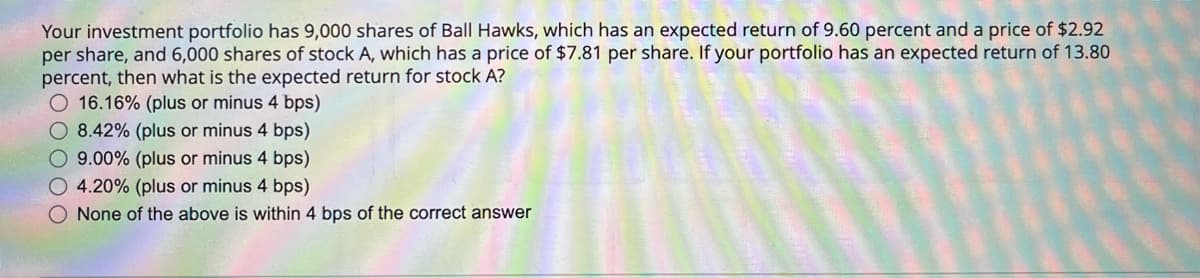 Your investment portfolio has 9,000 shares of Ball Hawks, which has an expected return of 9.60 percent and a price of $2.92
per share, and 6,000 shares of stock A, which has a price of $7.81 per share. If your portfolio has an expected return of 13.80
percent, then what is the expected return for stock A?
16.16% (plus or minus 4 bps)
8.42% (plus or minus 4 bps)
9.00% (plus or minus 4 bps)
4.20% (plus or minus 4 bps)
None of the above is within 4 bps of the correct answer