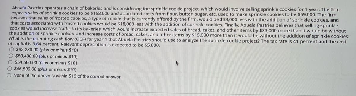 Abuela Pastries operates a chain of bakeries and is considering the sprinkle cookie project, which would involve selling sprinkle cookies for 1 year. The firm
expects sales of sprinkle cookies to be $158,000 and associated costs from flour, butter, sugar, etc. used to make sprinkle cookies to be $69,000. The firm
believes that sales of frosted cookies, a type of cookie that is currently offered by the firm, would be $33,000 less with the addition of sprinkle cookies, and
that costs associated with frosted cookies would be $18,000 less with the addition of sprinkle cookies. Finally, Abuela Pastries believes that selling sprinkle
cookies would increase traffic to its bakeries, which would increase expected sales of bread, cakes, and other items by $23,000 more than it would be without
the addition of sprinkle cookies, and increase costs of bread, cakes, and other items by $15,000 more than it would be without the addition of sprinkle cookies.
What is the operating cash flow (OCF) for year 1 that Abuela Pastries should use to analyze the sprinkle cookie project? The tax rate is 41 percent and the cost
of capital is 3.64 percent. Relevant depreciation is expected to be $5,000.
$62,230.00 (plus or minus $10)
$50,430.00 (plus or minus $10)
$54,560.00 (plus or minus $10)
$46,890.00 (plus or minus $10)
None of the above is within $10 of the correct answer