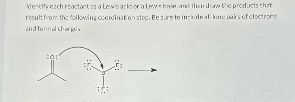 Identify each reactant as a Lewis acid or a Lewis base, and then draw the products that
result from the following coordination step. Be sure to include all lone pairs of electrons
and formal charges.
:0:
:F: