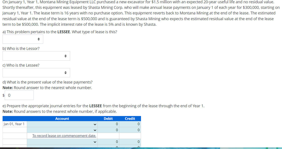 On January 1, Year 1, Montana Mining Equipment LLC purchased a new excavator for $1.5 million with an expected 20-year useful life and no residual value.
Shortly thereafter, this equipment was leased by Shasta Mining Corp. who will make annual lease payments on January 1 of each year for $300,000, starting on
January 1, Year 1. The lease term is 16 years with no purchase option. This equipment reverts back to Montana Mining at the end of the lease. The estimated
residual value at the end of the lease term is $500,000 and is guaranteed by Shasta Mining who expects the estimated residual value at the end of the lease
term to be $500,000. The implicit interest rate of the lease is 5% and is known by Shasta.
a) This problem pertains to the LESSEE. What type of lease is this?
b) Who is the Lessor?
c) Who is the Lessee?
d) What is the present value of the lease payments?
Note: Round answer to the nearest whole number.
$ 0
e) Prepare the appropriate journal entries for the LESSEE from the beginning of the lease through the end of Year 1.
Note: Round answers to the nearest whole number, if applicable.
Jan 01, Year 1
Account
Debit
Credit
0
0
0
0
To record lease on commencement date.
0
0