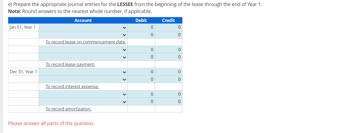 e) Prepare the appropriate journal entries for the LESSEE from the beginning of the lease through the end of Year 1.
Note: Round answers to the nearest whole number, if applicable.
Account
Debit
Credit
Jan 01, Year 1
0
0
0
0
To record lease on commencement date.
0
0
0
0
To record lease payment.
Dec 31, Year 1
To record interest expense.
To record amortization.
Please answer all parts of the question.
0
0
0
0
0
0
✓
0
0