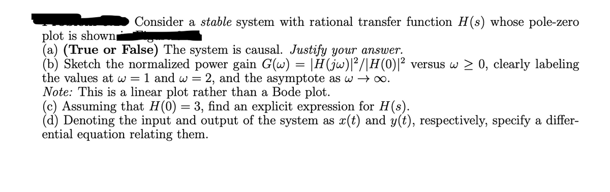Consider a stable system with rational transfer function H(s) whose pole-zero
plot is shown■
(a) (True or False) The system is causal. Justify your answer.
(b) Sketch the normalized power gain G(w) = |H(jw)|2/|H(0)|² versus w > 0, clearly labeling
the values at w =
1 and w
2, and the asymptote as w→ ∞.
Note: This is a linear plot rather than a Bode plot.
=
(c) Assuming that H(0) = 3, find an explicit expression for H(s).
(d) Denoting the input and output of the system as x(t) and y(t), respectively, specify a differ-
ential equation relating them.