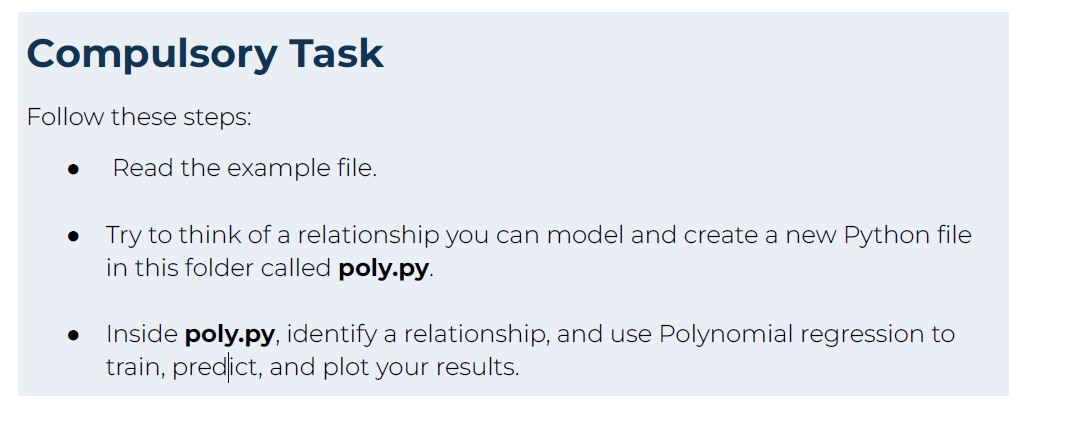 Compulsory Task
Follow these steps:
Read the example file.
• Try to think of a relationship you can model and create a new Python file
in this folder called poly.py.
Inside poly.py, identify a relationship, and use Polynomial regression to
train, predict, and plot your results.