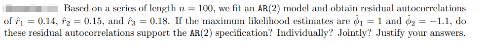 Based on a series of length n = 100, we fit an AR(2) model and obtain residual autocorrelations
of ₁ = 0.14, 2 = 0.15, and 3 = 0.18. If the maximum likelihood estimates are $1 = 1 and 2 = -1.1, do
these residual autocorrelations support the AR(2) specification? Individually? Jointly? Justify your answers.