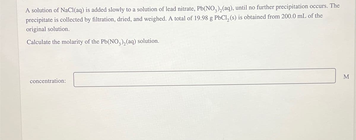 A solution of NaCl(aq) is added slowly to a solution of lead nitrate, Pb(NO3)2(aq), until no further precipitation occurs. The
precipitate is collected by filtration, dried, and weighed. A total of 19.98 g PbCl2(s) is obtained from 200.0 mL of the
original solution.
Calculate the molarity of the Pb(NO3)2(aq) solution.
concentration:
M