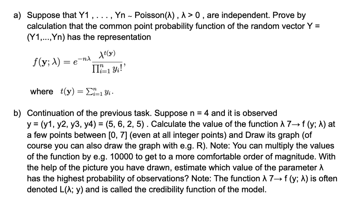 a) Suppose that Y1, . . ., Yn ~ Poisson(\), \ > 0, are independent. Prove by
calculation that the common point probability function of the random vector Y =
(Y1,..., Yn) has the representation
f(y; λ) = e
-nλ
λt(y)
i=1
[I'l²±1 Yi!'
where t(y) = Σ²²±1 Yi -
i=1
b) Continuation of the previous task. Suppose n = 4 and it is observed
y = (y1, y2, y3, y4) = (5, 6, 2, 5) . Calculate the value of the function à 7→ f (y; λ) at
a few points between [0, 7] (even at all integer points) and Draw its graph (of
course you can also draw the graph with e.g. R). Note: You can multiply the values
of the function by e.g. 10000 to get to a more comfortable order of magnitude. With
the help of the picture you have drawn, estimate which value of the parameter A
has the highest probability of observations? Note: The function A 7→ f (y; A) is often
denoted L(^; y) and is called the credibility function of the model.