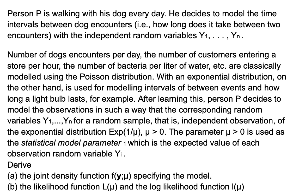 Person P is walking with his dog every day. He decides to model the time
intervals between dog encounters (i.e., how long does it take between two
encounters) with the independent random variables Y1, . . ., Yn.
Number of dogs encounters per day, the number of customers entering a
store per hour, the number of bacteria per liter of water, etc. are classically
modelled using the Poisson distribution. With an exponential distribution, on
the other hand, is used for modelling intervals of between events and how
long a light bulb lasts, for example. After learning this, person P decides to
model the observations in such a way that the corresponding random
variables Y1,..., Yn for a random sample, that is, independent observation, of
the exponential distribution Exp(1/µ), µ > 0. The parameter μ > 0 is used as
the statistical model parameter 1 which is the expected value of each
observation random variable Yi.
Derive
(a) the joint density function f(y;µ) specifying the model.
(b) the likelihood function L(μ) and the log likelihood function I(p)