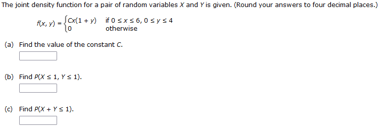 The joint density function for a pair of random variables X and Y is given. (Round your answers to four decimal places.)
f(x, y) = ({(x(1+y)
(cx(1+y) if 0 ≤ x ≤ 6,0 ≤ y ≤4
otherwise
(a) Find the value of the constant C.
(b) Find P(X ≤ 1, Y ≤ 1).
(c) Find P(X + Y ≤ 1).